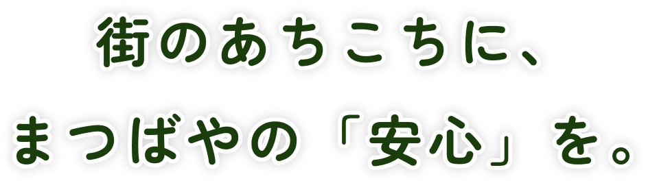 街のあちこちに、まつばやの「安心」を。